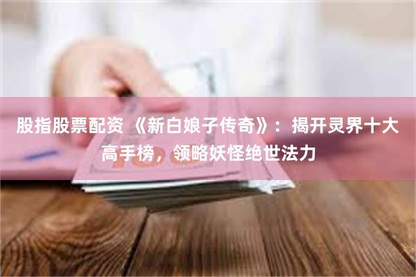 股指股票配资 《新白娘子传奇》：揭开灵界十大高手榜，领略妖怪绝世法力