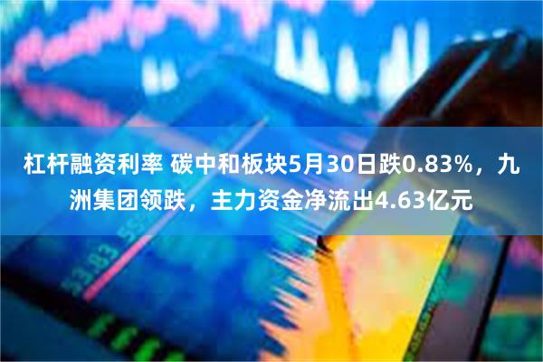 杠杆融资利率 碳中和板块5月30日跌0.83%，九洲集团领跌，主力资金净流出4.63亿元