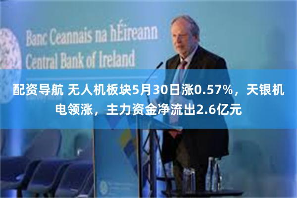 配资导航 无人机板块5月30日涨0.57%，天银机电领涨，主力资金净流出2.6亿元