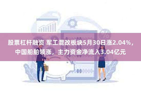 股票杠杆融资 军工混改板块5月30日涨2.04%，中国船舶领涨，主力资金净流入3.04亿元