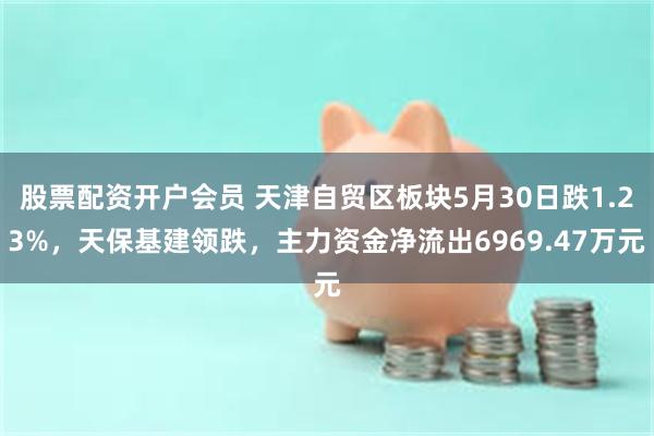 股票配资开户会员 天津自贸区板块5月30日跌1.23%，天保基建领跌，主力资金净流出6969.47万元