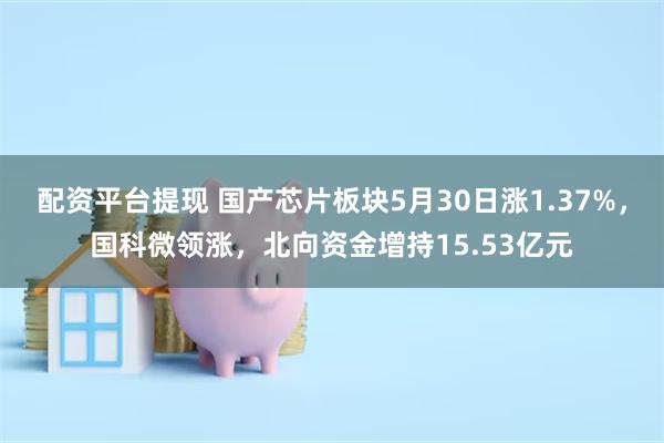 配资平台提现 国产芯片板块5月30日涨1.37%，国科微领涨，北向资金增持15.53亿元