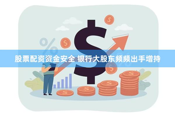 股票配资资金安全 银行大股东频频出手增持