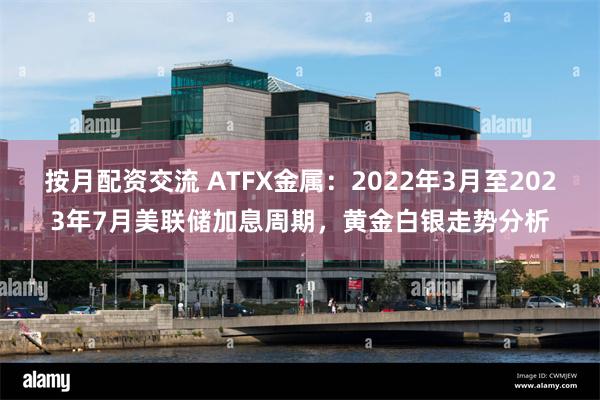 按月配资交流 ATFX金属：2022年3月至2023年7月美联储加息周期，黄金白银走势分析