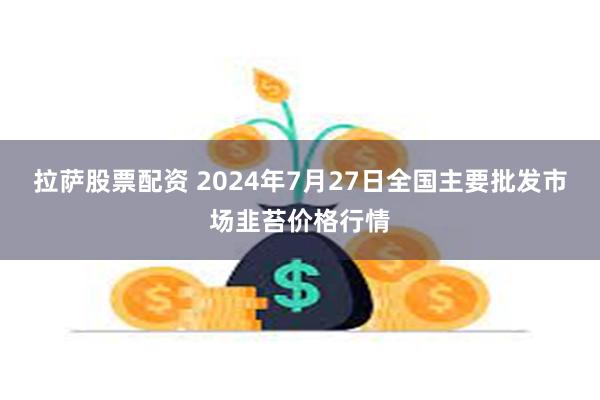 拉萨股票配资 2024年7月27日全国主要批发市场韭苔价格行情