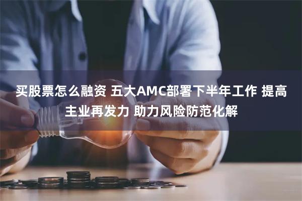 买股票怎么融资 五大AMC部署下半年工作 提高主业再发力 助力风险防范化解