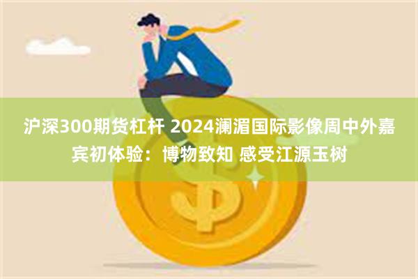 沪深300期货杠杆 2024澜湄国际影像周中外嘉宾初体验：博物致知 感受江源玉树