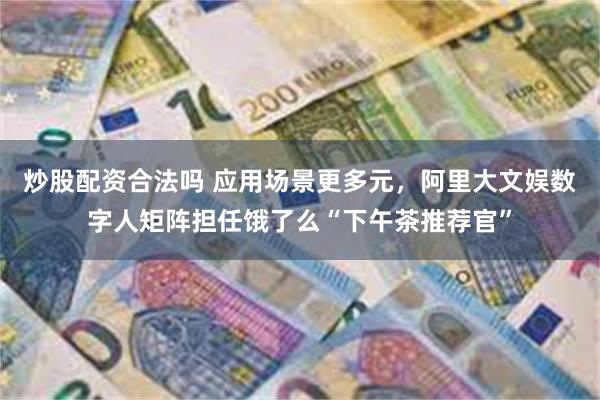 炒股配资合法吗 应用场景更多元，阿里大文娱数字人矩阵担任饿了么“下午茶推荐官”