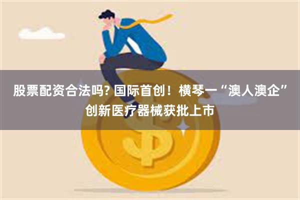 股票配资合法吗? 国际首创！横琴一“澳人澳企”创新医疗器械获批上市