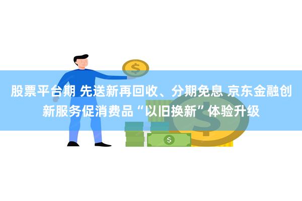 股票平台期 先送新再回收、分期免息 京东金融创新服务促消费品“以旧换新”体验升级