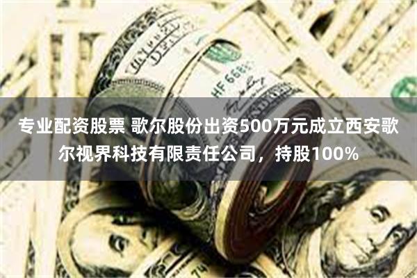 专业配资股票 歌尔股份出资500万元成立西安歌尔视界科技有限责任公司，持股100%