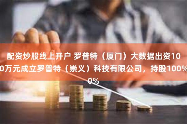 配资炒股线上开户 罗普特（厦门）大数据出资100万元成立罗普特（崇义）科技有限公司，持股100%