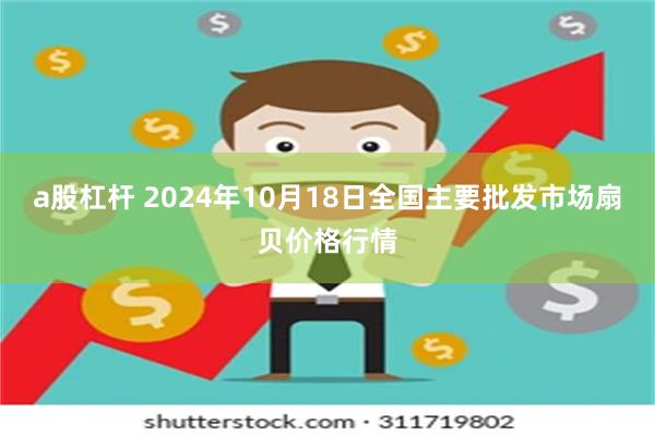 a股杠杆 2024年10月18日全国主要批发市场扇贝价格行情