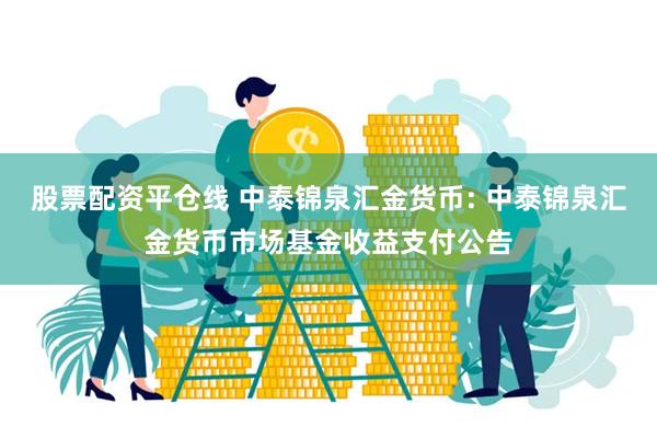 股票配资平仓线 中泰锦泉汇金货币: 中泰锦泉汇金货币市场基金收益支付公告