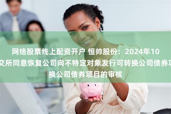 网络股票线上配资开户 恒帅股份：2024年10月14日深交所同意恢复公司向不特定对象发行可转换公司债券项目的审核