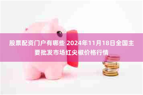 股票配资门户有哪些 2024年11月18日全国主要批发市场红尖椒价格行情