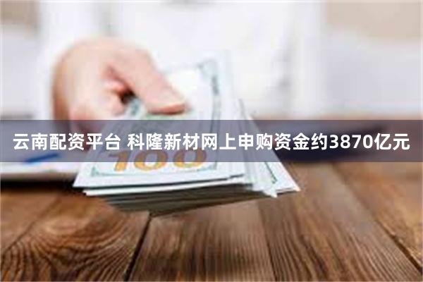 云南配资平台 科隆新材网上申购资金约3870亿元