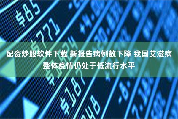 配资炒股软件下载 新报告病例数下降 我国艾滋病整体疫情仍处于低流行水平