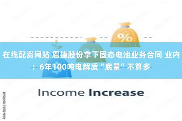 在线配资网站 恩捷股份拿下固态电池业务合同 业内：6年100吨电解质“底量”不算多