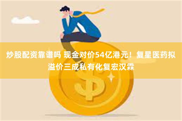 炒股配资靠谱吗 现金对价54亿港元！复星医药拟溢价三成私有化复宏汉霖