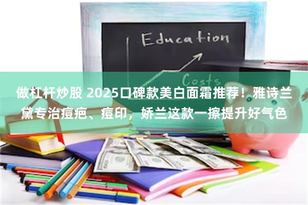 做杠杆炒股 2025口碑款美白面霜推荐！雅诗兰黛专治痘疤、痘印，娇兰这款一擦提升好气色