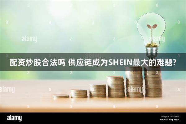 配资炒股合法吗 供应链成为SHEIN最大的难题?