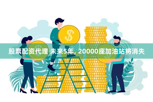 股票配资代理 未来5年, 20000座加油站将消失