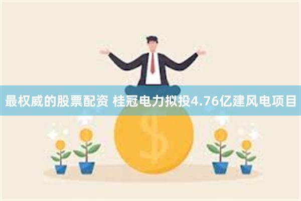 最权威的股票配资 桂冠电力拟投4.76亿建风电项目