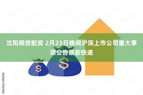 沈阳期货配资 2月23日晚间沪深上市公司重大事项公告最新快递