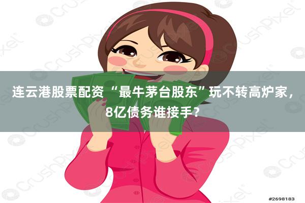 连云港股票配资 “最牛茅台股东”玩不转高炉家，8亿债务谁接手？