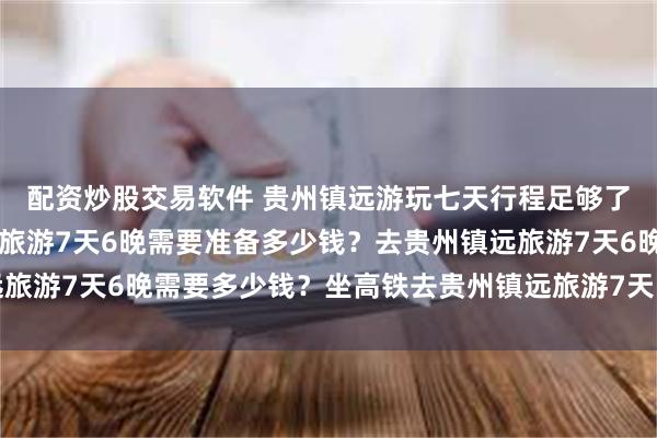 配资炒股交易软件 贵州镇远游玩七天行程足够了？2大1小去贵州镇远旅游7天6晚需要准备多少钱？去贵州镇远旅游7天6晚需要多少钱？坐高铁去贵州镇远旅游7天需要准备多少钱