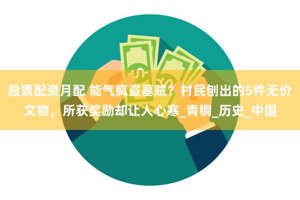 股票配资月配 能气疯盗墓贼？村民刨出的5件无价文物，所获奖励却让人心寒_青铜_历史_中国