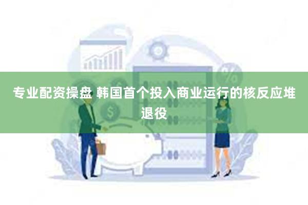 专业配资操盘 韩国首个投入商业运行的核反应堆退役